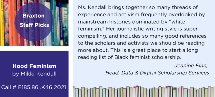 Library staff pick testimonial that reads: Ms. Kendall brings together so many threads of experience and activism frequently overlooked by mainstream histories dominated by "white feminism." Her journalistic writing style is super compelling, and includes so many good references to the scholars and activists we should be reading more about. This is a great place to start a long reading list of Black feminist scholarship.  - Jeanine Finn,  Head, Data & Digital Scholarship Services